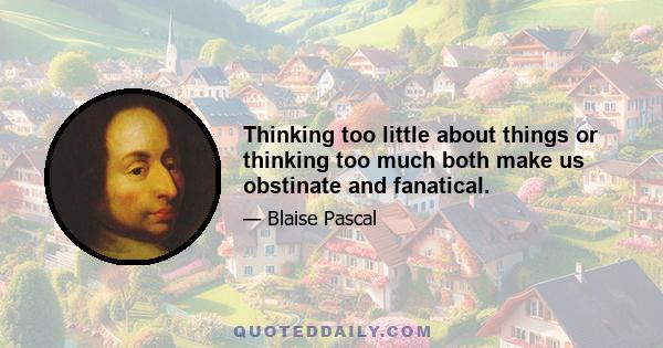 Thinking too little about things or thinking too much both make us obstinate and fanatical.