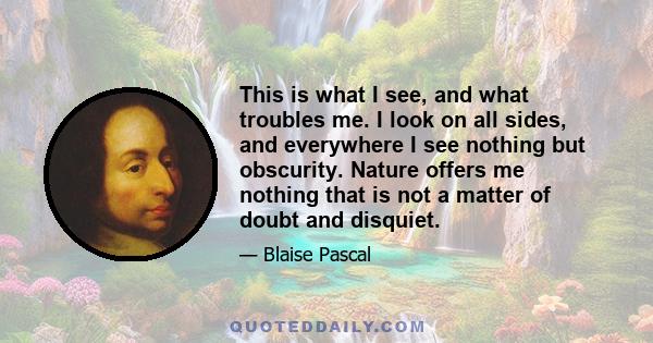 This is what I see, and what troubles me. I look on all sides, and everywhere I see nothing but obscurity. Nature offers me nothing that is not a matter of doubt and disquiet.