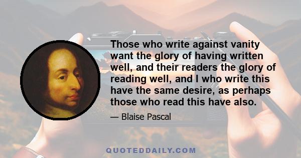 Those who write against vanity want the glory of having written well, and their readers the glory of reading well, and I who write this have the same desire, as perhaps those who read this have also.