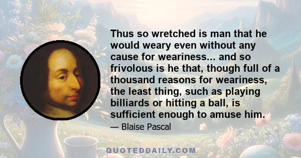 Thus so wretched is man that he would weary even without any cause for weariness... and so frivolous is he that, though full of a thousand reasons for weariness, the least thing, such as playing billiards or hitting a