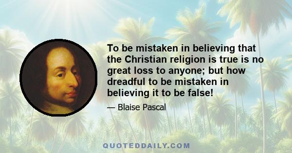 To be mistaken in believing that the Christian religion is true is no great loss to anyone; but how dreadful to be mistaken in believing it to be false!