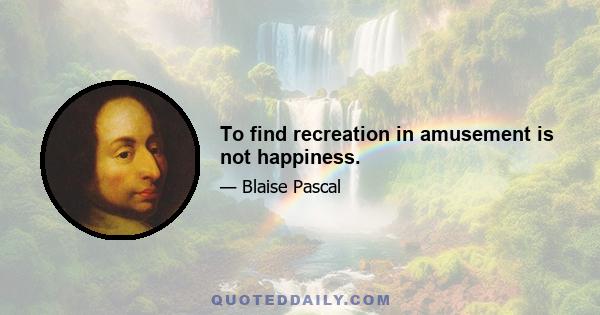 To find recreation in amusement is not happiness.