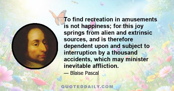 To find recreation in amusements is not happiness; for this joy springs from alien and extrinsic sources, and is therefore dependent upon and subject to interruption by a thousand accidents, which may minister