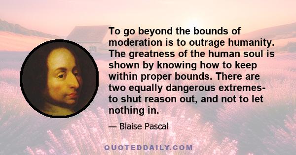 To go beyond the bounds of moderation is to outrage humanity. The greatness of the human soul is shown by knowing how to keep within proper bounds. There are two equally dangerous extremes- to shut reason out, and not