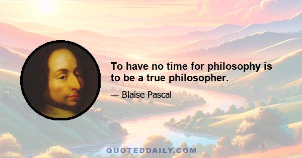 To have no time for philosophy is to be a true philosopher.