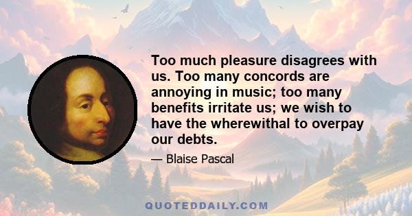 Too much pleasure disagrees with us. Too many concords are annoying in music; too many benefits irritate us; we wish to have the wherewithal to overpay our debts.