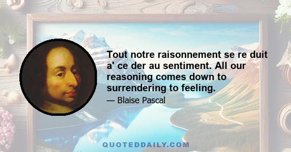 Tout notre raisonnement se re duit a' ce der au sentiment. All our reasoning comes down to surrendering to feeling.