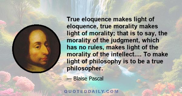 True eloquence makes light of eloquence, true morality makes light of morality; that is to say, the morality of the judgment, which has no rules, makes light of the morality of the intellect.... To make light of