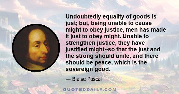 Undoubtedly equality of goods is just; but, being unable to cause might to obey justice, men has made it just to obey might. Unable to strengthen justice, they have justified might--so that the just and the strong