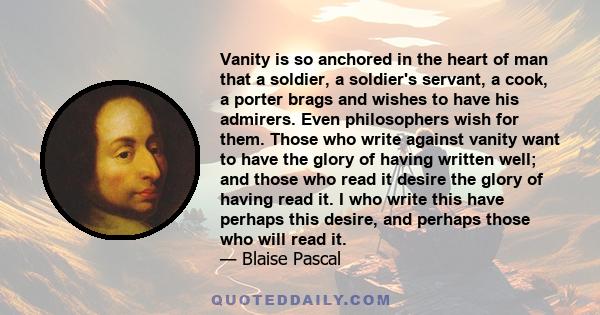 Vanity is so anchored in the heart of man that a soldier, a soldier's servant, a cook, a porter brags and wishes to have his admirers. Even philosophers wish for them. Those who write against vanity want to have the