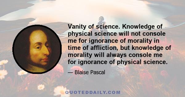 Vanity of science. Knowledge of physical science will not console me for ignorance of morality in time of affliction, but knowledge of morality will always console me for ignorance of physical science.