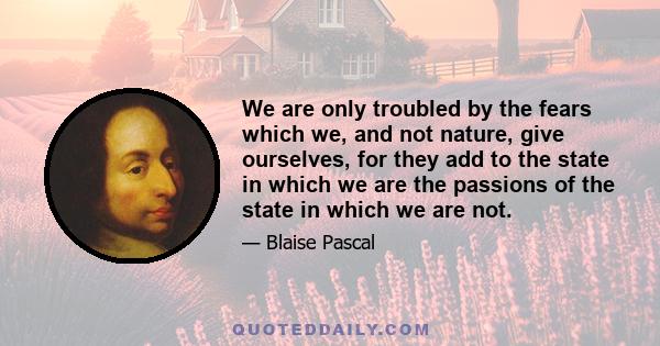 We are only troubled by the fears which we, and not nature, give ourselves, for they add to the state in which we are the passions of the state in which we are not.