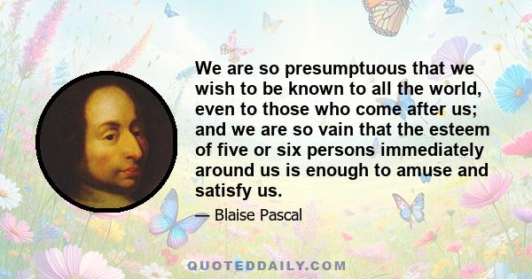 We are so presumptuous that we wish to be known to all the world, even to those who come after us; and we are so vain that the esteem of five or six persons immediately around us is enough to amuse and satisfy us.