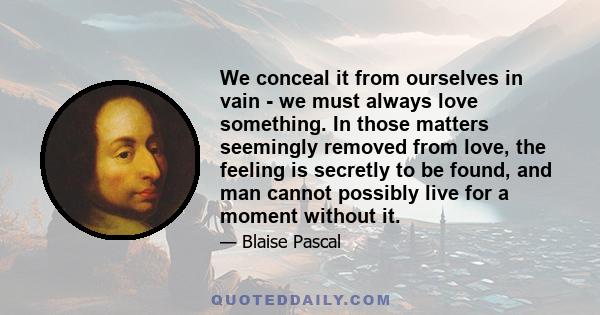 We conceal it from ourselves in vain - we must always love something. In those matters seemingly removed from love, the feeling is secretly to be found, and man cannot possibly live for a moment without it.