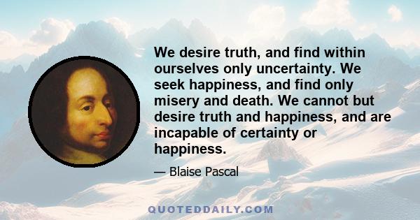 We desire truth, and find within ourselves only uncertainty. We seek happiness, and find only misery and death. We cannot but desire truth and happiness, and are incapable of certainty or happiness.