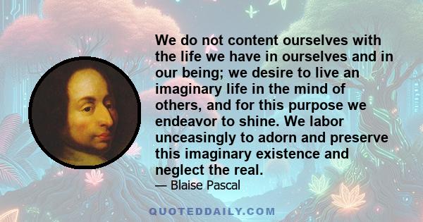 We do not content ourselves with the life we have in ourselves and in our being; we desire to live an imaginary life in the mind of others, and for this purpose we endeavor to shine. We labor unceasingly to adorn and