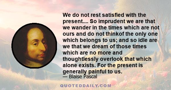 We do not rest satisfied with the present.... So imprudent we are that we wander in the times which are not ours and do not thinkof the only one which belongs to us; and so idle are we that we dream of those times which 