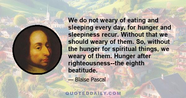 We do not weary of eating and sleeping every day, for hunger and sleepiness recur. Without that we should weary of them. So, without the hunger for spiritual things, we weary of them. Hunger after righteousness--the