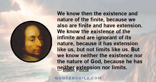 We know then the existence and nature of the finite, because we also are finite and have extension. We know the existence of the infinite and are ignorant of its nature, because it has extension like us, but not limits