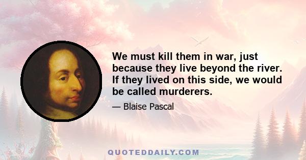 We must kill them in war, just because they live beyond the river. If they lived on this side, we would be called murderers.