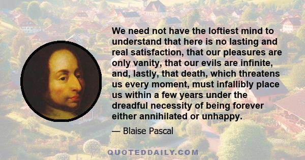 We need not have the loftiest mind to understand that here is no lasting and real satisfaction, that our pleasures are only vanity, that our evils are infinite, and, lastly, that death, which threatens us every moment,