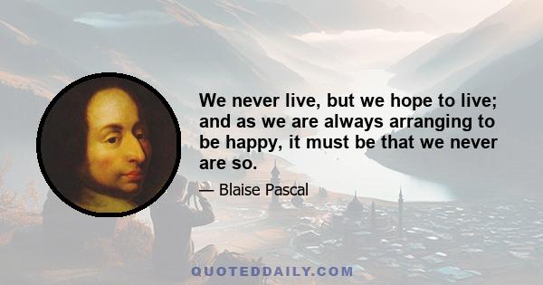 We never live, but we hope to live; and as we are always arranging to be happy, it must be that we never are so.