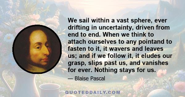 We sail within a vast sphere, ever drifting in uncertainty, driven from end to end. When we think to attach ourselves to any pointand to fasten to it, it wavers and leaves us; and if we follow it, it eludes our grasp,