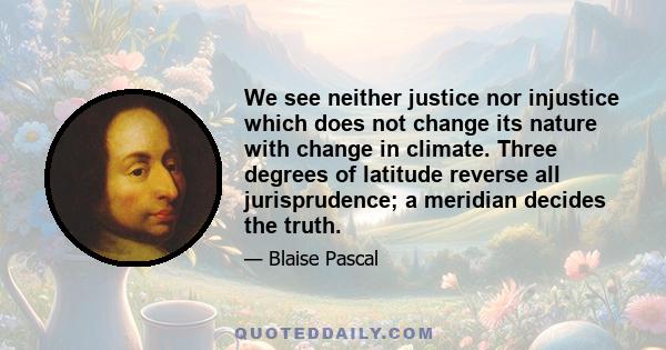 We see neither justice nor injustice which does not change its nature with change in climate. Three degrees of latitude reverse all jurisprudence; a meridian decides the truth.