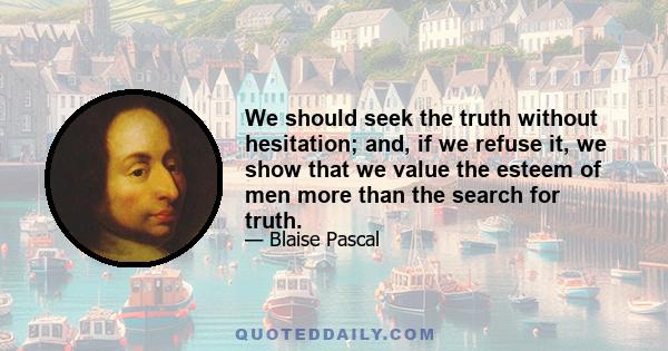 We should seek the truth without hesitation; and, if we refuse it, we show that we value the esteem of men more than the search for truth.