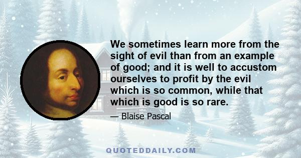 We sometimes learn more from the sight of evil than from an example of good; and it is well to accustom ourselves to profit by the evil which is so common, while that which is good is so rare.