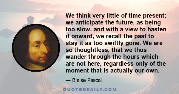 We think very little of time present; we anticipate the future, as being too slow, and with a view to hasten it onward, we recall the past to stay it as too swiftly gone. We are so thoughtless, that we thus wander