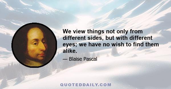 We view things not only from different sides, but with different eyes; we have no wish to find them alike.