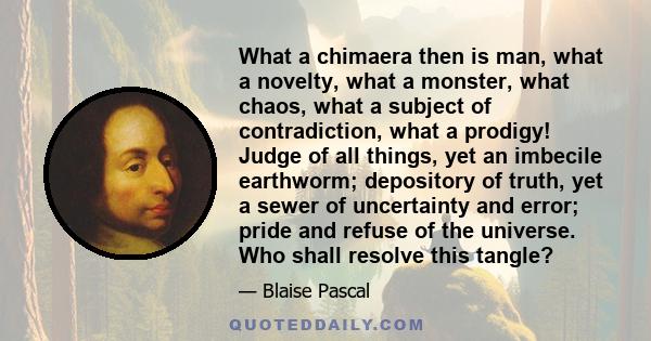 What a chimaera then is man, what a novelty, what a monster, what chaos, what a subject of contradiction, what a prodigy! Judge of all things, yet an imbecile earthworm; depository of truth, yet a sewer of uncertainty