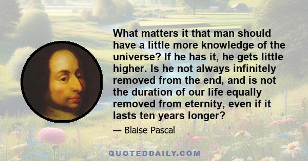 What matters it that man should have a little more knowledge of the universe? If he has it, he gets little higher. Is he not always infinitely removed from the end, and is not the duration of our life equally removed