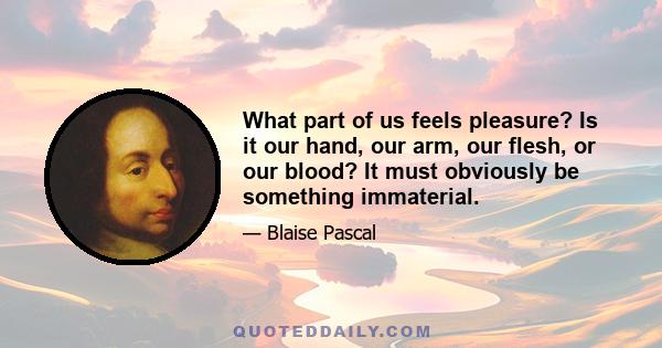 What part of us feels pleasure? Is it our hand, our arm, our flesh, or our blood? It must obviously be something immaterial.