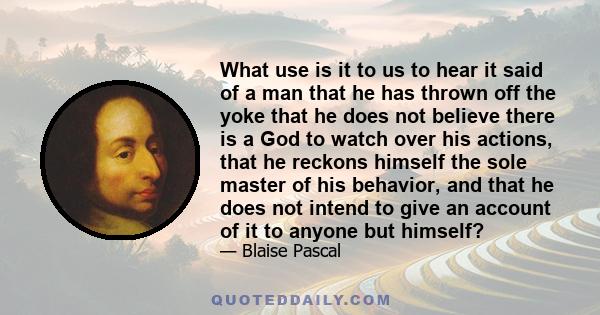 What use is it to us to hear it said of a man that he has thrown off the yoke that he does not believe there is a God to watch over his actions, that he reckons himself the sole master of his behavior, and that he does