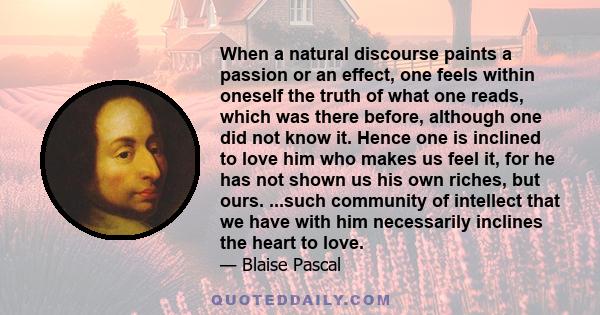 When a natural discourse paints a passion or an effect, one feels within oneself the truth of what one reads, which was there before, although one did not know it. Hence one is inclined to love him who makes us feel it, 