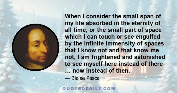 When I consider the small span of my life absorbed in the eternity of all time, or the small part of space which I can touch or see engulfed by the infinite immensity of spaces that I know not and that know me not, I am 