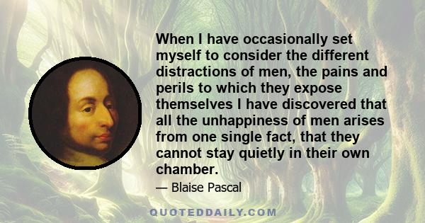 When I have occasionally set myself to consider the different distractions of men, the pains and perils to which they expose themselves I have discovered that all the unhappiness of men arises from one single fact, that 