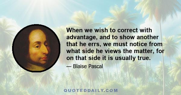 When we wish to correct with advantage, and to show another that he errs, we must notice from what side he views the matter, for on that side it is usually true.