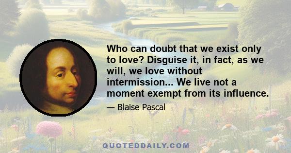 Who can doubt that we exist only to love? Disguise it, in fact, as we will, we love without intermission... We live not a moment exempt from its influence.