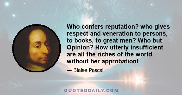 Who confers reputation? who gives respect and veneration to persons, to books, to great men? Who but Opinion? How utterly insufficient are all the riches of the world without her approbation!