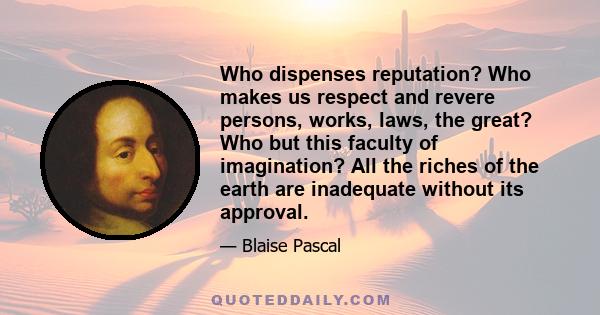 Who dispenses reputation? Who makes us respect and revere persons, works, laws, the great? Who but this faculty of imagination? All the riches of the earth are inadequate without its approval.