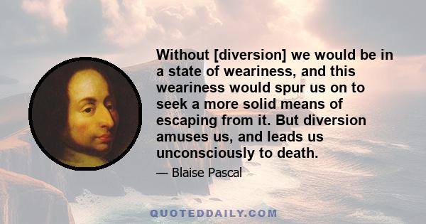 Without [diversion] we would be in a state of weariness, and this weariness would spur us on to seek a more solid means of escaping from it. But diversion amuses us, and leads us unconsciously to death.