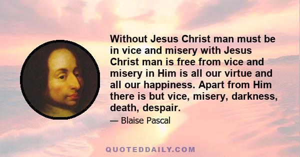 Without Jesus Christ man must be in vice and misery with Jesus Christ man is free from vice and misery in Him is all our virtue and all our happiness. Apart from Him there is but vice, misery, darkness, death, despair.