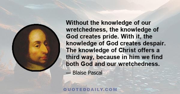 Without the knowledge of our wretchedness, the knowledge of God creates pride. With it, the knowledge of God creates despair. The knowledge of Christ offers a third way, because in him we find both God and our