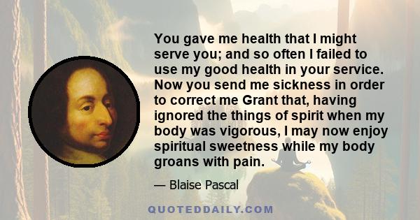 You gave me health that I might serve you; and so often I failed to use my good health in your service. Now you send me sickness in order to correct me Grant that, having ignored the things of spirit when my body was