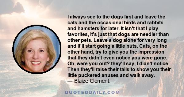 I always see to the dogs first and leave the cats and the occasional birds and rabbits and hamsters for later. It isn't that I play favorites, it's just that dogs are needier than other pets. Leave a dog alone for very