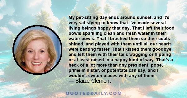 My pet-sitting day ends around sunset, and it's very satisfying to know that I've made several living beings happy that day. That I left their food bowls sparkling clean and fresh water in their water bowls. That I