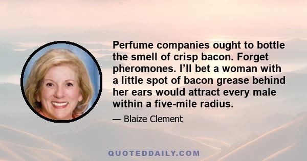 Perfume companies ought to bottle the smell of crisp bacon. Forget pheromones. I’ll bet a woman with a little spot of bacon grease behind her ears would attract every male within a five-mile radius.